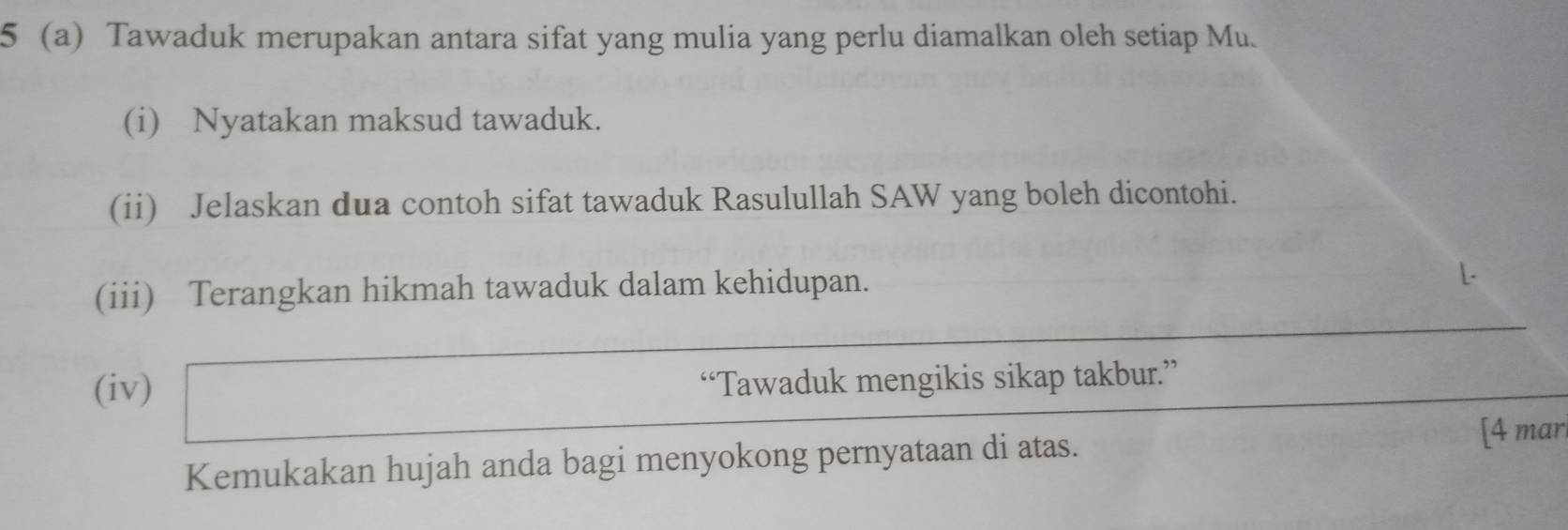 5 (a) Tawaduk merupakan antara sifat yang mulia yang perlu diamalkan oleh setiap Mu. 
(i) Nyatakan maksud tawaduk. 
(ii) Jelaskan dua contoh sifat tawaduk Rasulullah SAW yang boleh dicontohi. 
(iii) Terangkan hikmah tawaduk dalam kehidupan. 
L. 
(iv) “Tawaduk mengikis sikap takbur.” 
Kemukakan hujah anda bagi menyokong pernyataan di atas. 
[4 mar