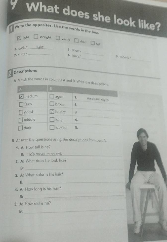 What does she look like?
Write the opposites. Use the words in the box.
light straight
young
short toll
1. dark / _llaht
3. short /__ 5. elderly /
2. curly /_
_
4.long /
2 Descriptions
A Match the words in columns A and B. Write th
B Answer the questions using the descriptions from part A.
1. A: How tall is he?
B: _He's medium height.
2. A: What does he look like?
B:_
3. A: What color is his hair?
B:_
4. A: How long is his hair?
B:
_
5. A: How old is he?
B:
_