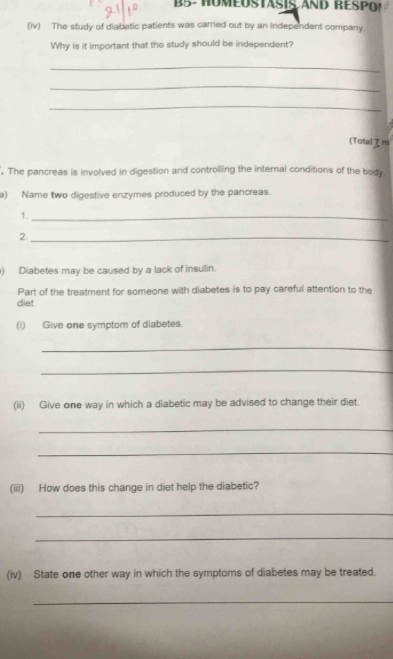 B5- HOMEOSTASIS AND RESPO! 
(iv) The study of diabetic patients was carried out by an independent company. 
Why is it important that the study should be independent? 
_ 
_ 
_ 
(Total 7 m. The pancreas is involved in digestion and controlling the internal conditions of the body 
a) Name two digestive enzymes produced by the pancreas. 
1._ 
2._ 
) Diabetes may be caused by a lack of insulin. 
Part of the treatment for someone with diabetes is to pay careful attention to the 
diet. 
(i) Give one symptom of diabetes. 
_ 
_ 
(ii) Give one way in which a diabetic may be advised to change their diet. 
_ 
_ 
(iii) How does this change in diet help the diabetic? 
_ 
_ 
(iv) State one other way in which the symptoms of diabetes may be treated. 
_