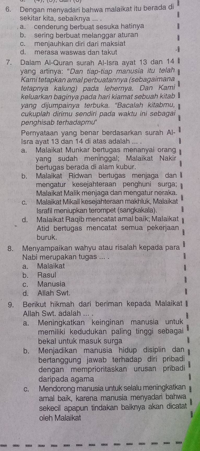 Dengan menyadari bahwa malaikat itu berada di
sekitar kita, sebaiknya ... .
, a. cenderung berbuat sesuka hatinya
b. sering berbuat melanggar aturan
E
c. menjauhkan diri dari maksiat
d. merasa waswas dan takut
7. Dalam Al-Quran surah Al-Isra ayat 13 dan 14 
yang artinya: “Dan tiap-tiap manusia itu telah
Kami tetapkan amal perbuatannya (sebagaimana
tetapnya kalung) pada lehernya. Dan Kami
keluarkan baginya pada hari kiamat sebuah kitab :
yang dijumpainya terbuka. “Bacalah kitabmu, E
cukuplah dirimu sendiri pada waktu ini sebagai
penghisab terhadapm'
Pernyataan yang benar berdasarkan surah Al- B
Isra ayat 13 dan 14 di atas adalah ... . B
a. Malaikat Munkar bertugas menanyai orang :
yang sudah meninggal; Malaikat Nakir
bertugas berada di alam kubur.
b. Malaikat Ridwan bertugas menjaga dan
mengatur kesejahteraan penghuni surga; :
Malaikat Malik menjaga dan mengatur neraka.
c. Malaikat Mikail kesejahteraan makhluk, Malaikat
Israfil meniupkan terompet (sangkakala).
d. Malaikat Raqib mencatat amal baik; Malaikat B
Atid bertugas mencatat semua pekerjaan   
buruk.
8. Menyampaikan wahyu atau risalah kepada para B
Nabi merupakan tugas ... .
a. Malaikat
b. Rasul
:
c. Manusia
d. Allah Swt.
9. Berikut hikmah dari beriman kepada Malaikat B
Allah Swt. adalah ... .
a. Meningkatkan keinginan manusia untuk
memiliki kedudukan paling tinggi sebagai
bekal untuk masuk surga
b. Menjadikan manusia hidup disiplin dan
bertanggung jawab terhadap diri pribadi 
dengan memprioritaskan urusan pribadi
daripada agama
8
c. Mendorong manusia untuk selalu meningkatkan :
amal baik, karena manusia menyadari bahwa
sekecil apapun tindakan baiknya akan dicatat
oleh Malaikat
: