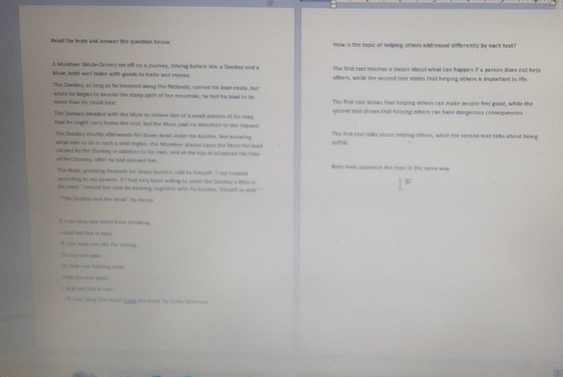 Read the texts and answer the question below. How is the topic of helping others addressed differently by each text?
A Muleteer (Mule-Driver) set off on a journey, driving before him a Donkey and a The first text teaches a lesson about what can happen if a person does not help
Mule, both well laden with goods to trade and money. others, while the second text states that helping others is important in life.
The Doekey, as long as he traveled along the flatlands, carried his load easily, but
when he began to ascend the steep path of the mountain, he felt his load to be
more than he could bear. The first text shows that helping others can make people feel good, while the
The Dookes pleaded with the Mule to relieve him of a small portion of his load. second text shows that helping others can have dangerous consequences.
that he might carry home the rest; but the Mule paid no attention to the request
The Dookey shordy afterwents fell down dead under his burden. Not knowing selfish. The first text calks about helping others, while the second text talks about being
what else to do in such a wild region, the Muleteer placed upon the Mule the load
carried by the Donkey in addition to his own, and at the top of all placed the hide
of the Dookey, after he had skinned him. Both texts approach the topic in the same way
The Male, graasing beaeath his heavy burden, raid to himself: "I am treated
accarding to my deserts. If I had only been willing to assist the Donkey a little in
hi need, I should not nw be bearing, together with his burdon, himself as well."
-"The Dankey and the Mule'' by Aessp
if i can stap ose heart from breaking .
I sdall nos tve io wain.
If i gaociges one ofo the acking.
Or coul one pas
Sa taop oue faskting rotin
tian f sust apan
L ué set 14 e las
I Ges Stp Oes Abak (ogg Brv aking'' he Eils Dicklnson
