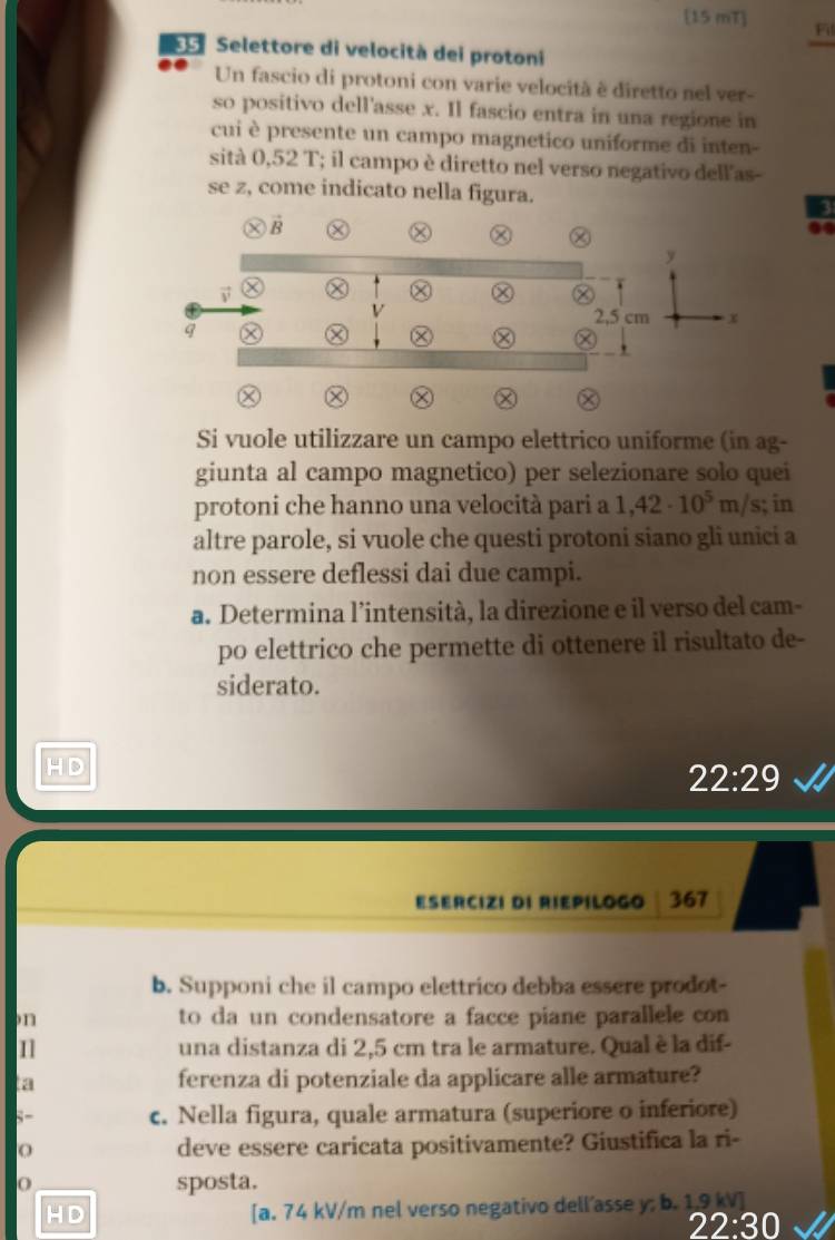 [15 mT] Fil
Selettore di velocità dei protoni
Un fascio di protoni con varie velocità è diretto nel ver-
so positivo dell'asse x. Il fascio entra in una regione in
cui è presente un campo magnetico uniforme di inten-
sità 0,52 T; il campo è diretto nel verso negativo dell'as-
se z, come indicato nella figura.
Si vuole utilizzare un campo elettrico uniforme (in ag-
giunta al campo magnetico) per selezionare solo quei
protoni che hanno una velocità pari a 1,42· 10^5m/s; in
altre parole, si vuole che questi protoni siano gli unici a
non essere deflessi dai due campi.
a. Determina l’intensità, la direzione e il verso del cam-
po elettrico che permette di ottenere il risultato de-
siderato.
H D
22:29
ESERCIZI DI RIEPILOGO 367
b. Supponi che il campo elettrico debba essere prodot-
n to da un condensatore a facce piane parallele con
una distanza di 2,5 cm tra le armature. Qual è la dif-
a ferenza di potenziale da applicare alle armature?
c. Nella figura, quale armatura (superiore o inferiore)
deve essere caricata positivamente? Giustifica la ri-
O sposta.
HD
[a. 74 kV/m nel verso negativo dell'asse y; b. 19 kV ]
22:30