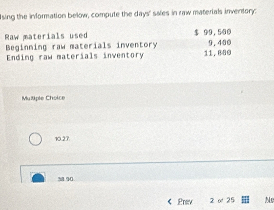 sing the information below, compute the days ' sales in raw materials inventory:
Raw materials used $ 99,500
Beginning raw materials inventory 9, 400
Ending raw materials inventory 11, 800
Multiple Choice
10.27.
38.90.
Prev 2 of 25 Ne