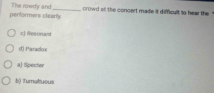 The rowdy and _crowd at the concert made it difficult to hear the *
performers clearly.
c) Resonant
d) Paradox
a) Specter
b) Tumultuous