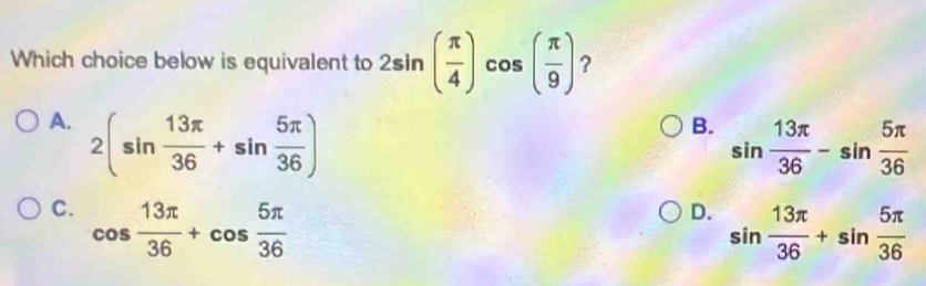 Which choice below is equivalent to 2sin ( π /4 )cos ( π /9 ) ?
A. 2(sin  13π /36 +sin  5π /36 )
B. sin  13π /36 -sin  5π /36 
C. cos  13π /36 +cos  5π /36 
D. sin  13π /36 +sin  5π /36 