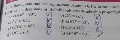 In figura alăturată este reprezentat pătratul DEFG în care am n 
intersecţie a diagonalelor. Stabiliți valoarea de adevăr a propoziții 
a) ∠ GDE=90°; 
c) DFequiv EG; b) DGequiv GF; 
d) ∠ DOE=60°
e) ∠ EGF=45°; 
g) OGequiv OF; f) OD!= OE; 
h) ∠ EOF=90°.