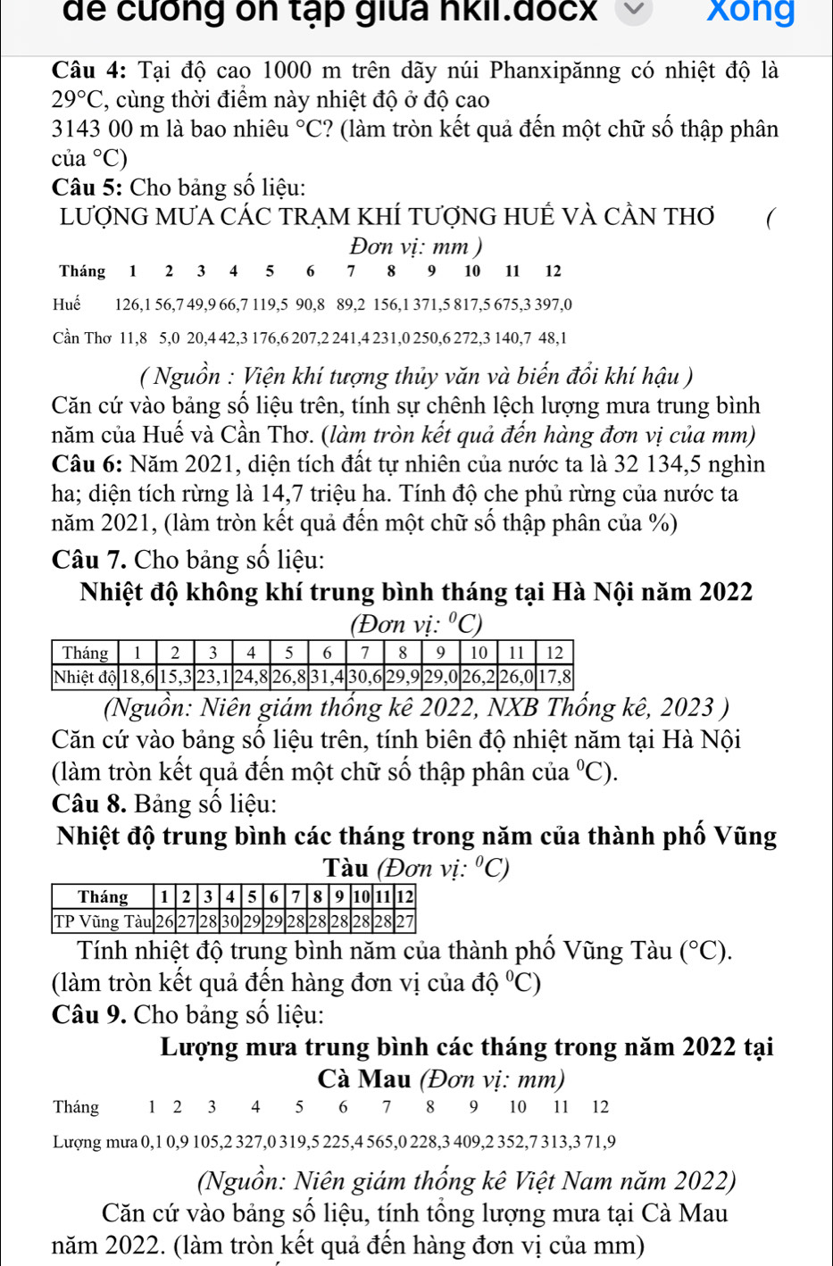 dể cưống on tạp giữa nkii.đocx xong
Câu 4: Tại độ cao 1000 m trên dãy núi Phanxipănng có nhiệt độ là
29°C 7, cùng thời điểm này nhiệt độ ở độ cao
3143 00 m là bao nhiêu°C ? (làm tròn kết quả đến một chữ số thập phân
của°C)
Câu 5: Cho bảng số liệu:
LƯợNG MƯA CÁC TRẠM KHÍ TƯợNG HUÊ VÀ CÂN THơ 
Đơn vị: mm )
Tháng 1 2 3 4 5 6 7 8 9 10 11 12
Huế 126,1 56,7 49,9 66,7 119,5 90,8 89,2 156,1 371,5 817,5 675,3 397,0
Cần Thơ 11,8 5,0 20,4 42,3 176,6 207,2 241,4 231,0 250,6 272,3 140,7 48,1
( Nguồn : Viện khí tượng thủy văn và biến đổi khí hậu )
Căn cứ vào bảng số liệu trên, tính sự chênh lệch lượng mưa trung bình
năm của Huế và Cần Thơ. (làm tròn kết quả đến hàng đơn vị của mm)
Câu 6: Năm 2021, diện tích đất tự nhiên của nước ta là 32 134,5 nghìn
ha; diện tích rừng là 14,7 triệu ha. Tính độ che phủ rừng của nước ta
năm 2021, (làm tròn kết quả đến một chữ số thập phân của %)
Câu 7. Cho bảng số liệu:
Nhiệt độ không khí trung bình tháng tại Hà Nội năm 2022
(Đơn vị: ^circ C)
(Nguồn: Niên giám thống kê 2022, NXB Thống kê, 2023 )
Căn cứ vào bảng số liệu trên, tính biên độ nhiệt năm tại Hà Nội
(làm tròn kết quả đến một chữ số thập phân của°C).
Câu 8. Bảng số liệu:
Nhiệt độ trung bình các tháng trong năm của thành phố Vũng
Tàu (Đơn vị, ^circ C)
Tính nhiệt độ trung bình năm của thành phố Vũng Tàu (^circ C).
(làm tròn kết quả đến hàng đơn vị của dhat oC)C)
Câu 9. Cho bảng số liệu:
Lượng mưa trung bình các tháng trong năm 2022 tại
Cà Mau (Đơn vị: mm)
Tháng 1 2 ₹3 14 5 6  7  8  9 10 11 12
Lượng mưa 0,1 0,9 105,2 327,0 319,5 225,4 565,0 228,3 409,2 352,7 313,3 71,9
(Nguồn: Niên giám thống kê Việt Nam năm 2022)
Căn cứ vào bảng số liệu, tính tổng lượng mưa tại Cà Mau
năm 2022. (làm tròn kết quả đến hàng đơn vị của mm)