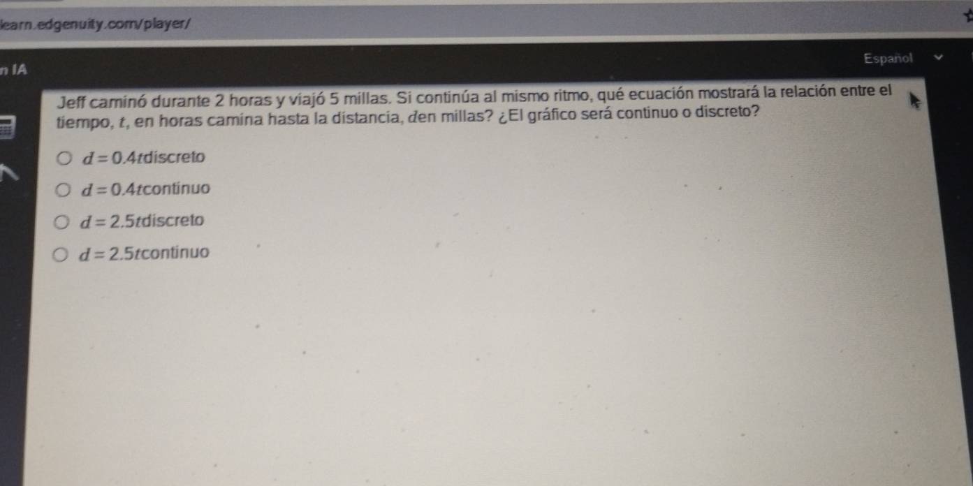 Español
n IA
Jeff caminó durante 2 horas y viajó 5 millas. Si continúa al mismo ritmo, qué ecuación mostrará la relación entre el
tiempo, t, en horas camina hasta la distancia, den millas? ¿El gráfico será continuo o discreto?
d=0.4tdiscreto
d=0.4tcontinuo
d=2.5tdiscreto
d=2.5tcontinuo