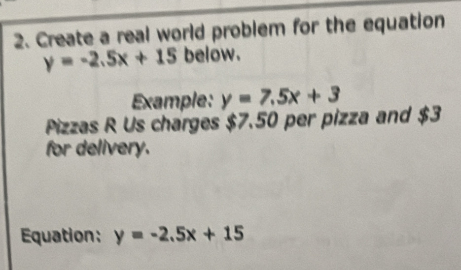 Create a real world problem for the equation
y=-2.5x+15 below.
Example: y=7.5x+3
Pizzas R Us charges $7.50 per pizza and $3
for delivery.
Equation: y=-2.5x+15