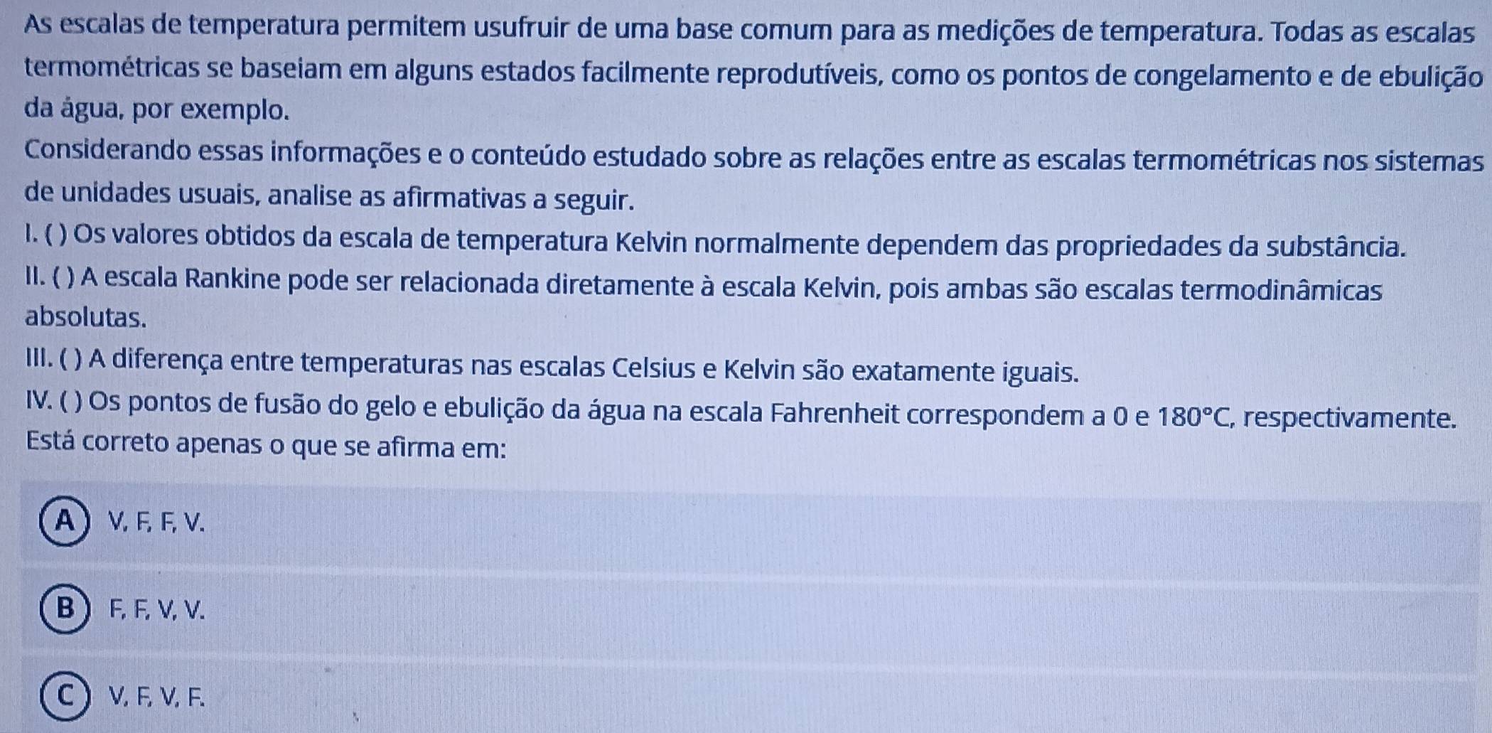 As escalas de temperatura permitem usufruir de uma base comum para as medições de temperatura. Todas as escalas
termométricas se baseiam em alguns estados facilmente reprodutíveis, como os pontos de congelamento e de ebulição
da água, por exemplo.
Considerando essas informações e o conteúdo estudado sobre as relações entre as escalas termométricas nos sistemas
de unidades usuais, analise as afirmativas a seguir.
I. ( ) Os valores obtidos da escala de temperatura Kelvin normalmente dependem das propriedades da substância.
II. ( ) A escala Rankine pode ser relacionada diretamente à escala Kelvin, pois ambas são escalas termodinâmicas
absolutas.
III. ( ) A diferença entre temperaturas nas escalas Celsius e Kelvin são exatamente iguais.
IV. ( ( ) Os pontos de fusão do gelo e ebulição da água na escala Fahrenheit correspondem a 0 e 180°C, , respectivamente.
Está correto apenas o que se afirma em:
A) V, F, F, V.
B F, F, V, V.
C V, F, V, F.