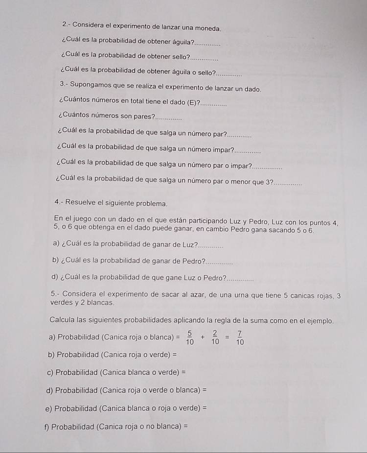 2.- Considera el experimento de lanzar una moneda.
¿Cuál es la probabilidad de obtener águila?_
¿Cuál es la probabilidad de obtener sello?_
¿Cuál es la probabilidad de obtener águila o sello?_
3.- Supongamos que se realiza el experimento de lanzar un dado.
¿Cuántos números en total tiene el dado (E)?._
¿Cuántos números son pares?_
¿Cuál es la probabilidad de que salga un número par?_
¿Cuál es la probabilidad de que salga un número impar?_
¿Cuál es la probabilidad de que salga un número par o impar?_
¿Cuál es la probabilidad de que salga un número par o menor que 3?_
4.- Resuelve el siguiente problema.
En el juego con un dado en el que están participando Luz y Pedro, Luz con los puntos 4,
5, o 6 que obtenga en el dado puede ganar, en cambio Pedro gana sacando 5 o 6.
a) ¿Cuál es la probabilidad de ganar de Luz?_
b) ¿Cuál es la probabilidad de ganar de Pedro?_
d) ¿Cuál es la probabilidad de que gane Luz o Pedro?_
5.- Considera el experimento de sacar al azar, de una urna que tiene 5 canicas rojas, 3
verdes y 2 blancas
Calcula las siguientes probabilidades aplicando la regla de la suma como en el ejemplo.
a) Probabilidad (Canica roja o blanca) = 5/10 + 2/10 = 7/10 
b) Probabilidad (Canica roja o verde) =
c) Probabilidad (Canica blanca o verde) =
d) Probabilidad (Canica roja o verde o blanca) =
e) Probabilidad (Canica blanca o roja o verde) =
f) Probabilidad (Canica roja o no blanca) =