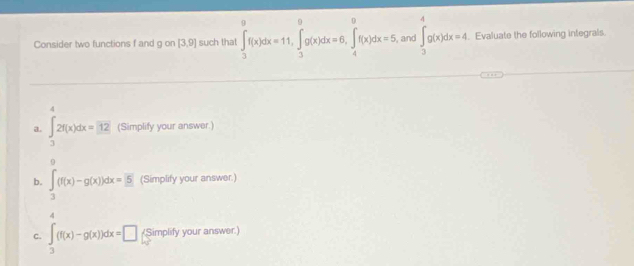 Consider two functions f and g on [3,9] such that ∈tlimits _3^(9f(x)dx=11, ∈tlimits _3^9g(x)dx=6, ∈tlimits _4^9f(x)dx=5 , and ∈t _3^4g(x)dx=4. Evaluate the following integrals. 
4 
a. ∈t _3)2f(x)dx=12 (Simplify your answer.) 
9 
b. ∈t _3(f(x)-g(x))dx=55 (Simplify your answer.) 
4 
C. ∈t _3^((f(x)-g(x))dx=□) /Simplify your answer.)