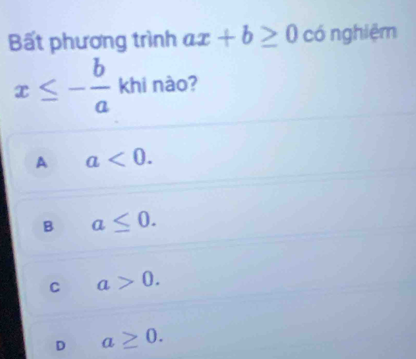 Bất phương trình ax+b≥ 0 có nghiệm
x≤ - b/a  khi nào?
A a<0</tex>.
B a≤ 0.
C a>0.
D a≥ 0.