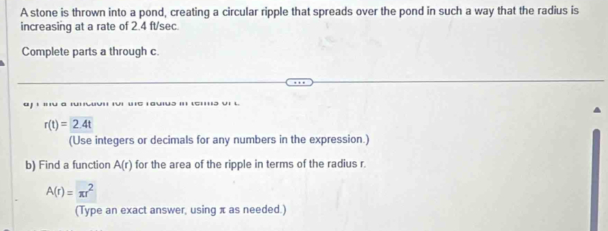 A stone is thrown into a pond, creating a circular ripple that spreads over the pond in such a way that the radius is 
increasing at a rate of 2.4 ft/sec. 
Complete parts a through c. 
j i o
r(t)=2.4t
(Use integers or decimals for any numbers in the expression.) 
b) Find a function A(r) for the area of the ripple in terms of the radius r.
A(r)=π r^2
(Type an exact answer, using π as needed.)