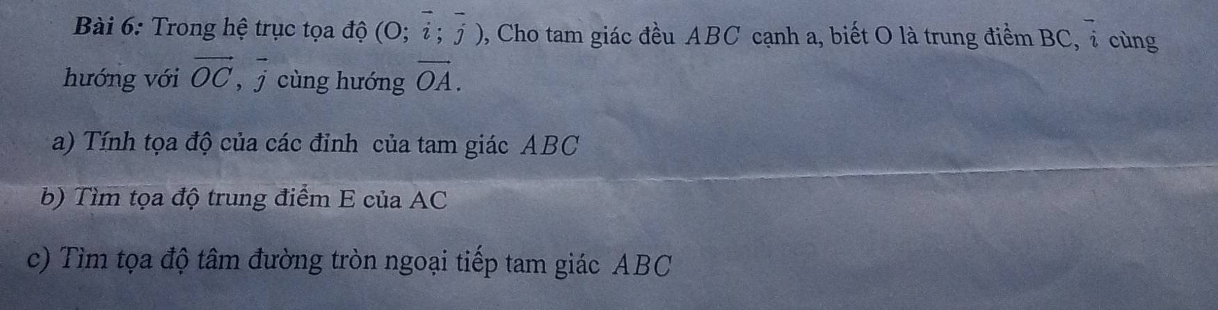 Trong hệ trục tọa độ (0;vector i;vector j) , Cho tam giác đều ABC cạnh a, biết O là trung điểm BC, overline 2 cùng 
hướng với vector OC ,vector j cùng hướng vector OA. 
a) Tính tọa độ của các đỉnh của tam giác ABC
b) Tìm tọa độ trung điểm E của AC
c) Tìm tọa độ tâm đường tròn ngoại tiếp tam giác ABC