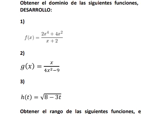 Obtener el dominio de las siguientes funciones,
DESARROLLO:
1)
f(x)= (2x^4+4x^2)/x+2 
2)
g(x)= x/4x^2-9 
3)
h(t)=sqrt(8-3t)
Obtener el rango de las siguientes funciones, e