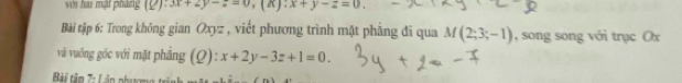 với hai mật pháng (Q):3x+2y-z=0, (K):x+y-z=0. 
Bài tập 6: Trong không gian Oxyz , viết phương trình mặt phẳng đi qua M(2;3;-1) , song song với trục Ox
và vuỡng góc với mặt phẳng (Q): x+2y-3z+1=0. 
Bài tâp 7: Lân phương