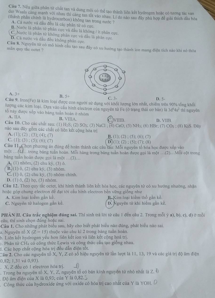 Cầu 7. Nếu giữa phân tử chất tan và dung môi có thể tạo thành liên kết hydrogen hoặc có tương tác van
der Waals càng mạnh với nhau thì càng tan tốt vào nhau. Lí do nào sau đây phù hợp đề giải thích dầu hỏa
(thành phần chính là hydrocarbon) không tan trong nước ?
A. Cả nước và dầu đều là các phân tử có cực.
B. Nước là phân tử phân cực và dầu là không / ít phân cực.
C. Nước là phân tử không phân cực và dầu là phân cực.
D. Cả nước và dầu đều không phân cực.
Câu 8. Nguyên tử có mô hình cầu tạo sau đây có xu hướng tạo thành ion mang điện tích nào khi nó thỏa
mãn quy tắc octet ?
A. 3+ B. 5+
C. 3- D. 5-
Câu 9. Iron(Fe) là kim loại được con người sử dụng với khối lượng lớn nhất, chiếm trên 90% tổng khối
lượng các kim loại. Dựa vào cấu hình electron của nguyên tử Fe (ở trạng thái cơ bản) là 3d^64s^2 thì nguyên
tố này được xếp vào bảng tuần hoàn ở nhóm
A. IIA B. VIIIA. )VIIIB. D. VIIB.
Câu 10. Cho các chất sau: (1) H₂S; (2) SO₂; (3) NaCl ; (4) CaO; (5) NH₃; (6) HBr; (7) CO₂ ; (8) K₂S. Dãy
nào sau đây gồm các chất có liên kết cộng hóa trị
A. (1); (2) ; (3); (4); (7) B. (1); (2) ; (5); (6); (7)
C. (1); (3) ; (5); (6); (7) D. (1); (2) ; (5); (7); (8)
Câu 11. Chọn phương án đúng để hoàn thành các câu sau: Mỗi nguyên tố hóa học được xếp vào
một Mtrong bảng tuần hoàn. Mỗi hàng trong bảng tuần hoàn được gọi là một ...(2)...Mỗi cột trong
bảng tuần hoàn được gọi là một .(3)...
A. (1) nhóm, (2) chu kỳ, (3) ô.
B. (1) ô, (2) chu kỳ, (3) nhóm.
C. (1) ô, (2) chu kỳ, (3) nhóm chính.
D. (1) ô, (2) họ, (3) nhóm.
Câu 12. Theo quy tắc octet, khi hình thành liên kết hóa học, các nguyên tử có xu hướng nhường, nhận
hoặc góp chung electron để đạt tới cấu hình electron bền vững giống như
A. Kim loại kiềm gần kề. B. Kim loại kiềm thổ gần kề.
C. Nguyên tử halogen gần kề. D. Nguyên tử khí hiếm gần kề.
PHÀN II. Câu trắc nghiệm đúng sai. Thí sinh trà lời từ câu 1 đến câu 2. Trong mỗi ý a), b), c), d) ở mỗi
câu, thí sinh chọn đúng hoặc sai.
Câu 1. Cho những phát biểu sau, hãy cho biết phát biểu nào đúng, phát biểu nào sai.
a. Nguyên tố X(Z=15) thuộc vào chu kì 2 trong bảng tuần hoàn.
b. Liên kết hydrogen yếu hơn liên kết ion và liên kết cộng hoá trị.
c. Phân tử CH4 có công thức Lewis và công thức cấu tạo giống nhau.
d. Các hợp chất cộng hóa trị đều dẫn điện tốt.
Câu 2. Cho các nguyên tố X, Y, Z có số hiệu nguyên tử lần lượt là 11, 13, 19 và các giá trị độ âm điện
0,82; 1,31 và 0,9: 3 ).
. X, Z đều có 1 electron hóa trị.
. Trong ba nguyên tố X, Y, Z, nguyên tố có bán kính nguyên tử nhỏ nhất là Z. Đ
Độ âm điện của X là 0,93; của Y là 0,82.
.  Công thức của hydroxide ứng với oxide có hóa trị cao nhất của Y là YOH.