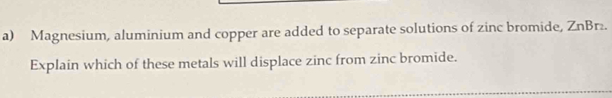 Magnesium, aluminium and copper are added to separate solutions of zinc bromide, ZnBr. 
Explain which of these metals will displace zinc from zinc bromide.