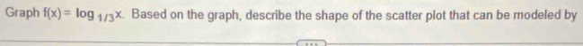 Graph f(x)=log _1/3x Based on the graph, describe the shape of the scatter plot that can be modeled by