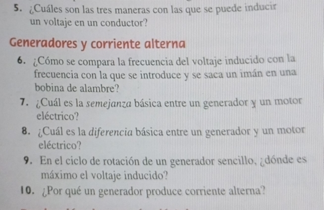 ¿Cuáles son las tres maneras con las que se puede inducir 
un voltaje en un conductor? 
Generadores y corriente alterna 
6. ¿Cómo se compara la frecuencia del voltaje inducido con la 
frecuencia con la que se introduce y se saca un imán en una 
bobina de alambre? 
7. ¿Cuál es la semejanza básica entre un generador y un motor 
eléctrico? 
8. ¿Cuál es la diferencia básica entre un generador y un motor 
eléctrico? 
9. En el ciclo de rotación de un generador sencillo, ¿dónde es 
máximo el voltaje inducido? 
10. ¿Por qué un generador produce corriente alterna?