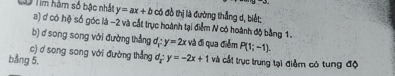 Tìm hàm số bậc nhất y=ax+b có đồ thị là đường thẳng d, biết: 
a) ơ có hệ số góc là −2 và cắt trực hoành tại điểm N có hoành độ bằng 1. 
b) d song song với đường thẳng ơị: y=2x và đi qua điểm P(1;-1). 
c) ơ song song với đường thẳng d_2:y=-2x+1
bằng 5, và cất trục trung tại điểm có tung độ