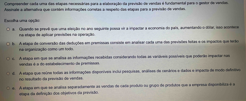 Compreender cada uma das etapas necessárias para a elaboração da previsão de vendas é fundamental para o gestor de vendas.
Assinale a alternativa que contém informações corretas a respeito das etapas para a previsão de vendas.
Escolha uma opção:
a. Quando se prevê que uma eleição no ano seguinte possa vir a impactar a economia do país, aumentando o dólar, isso acontece
na etapa de aplicar previsões na operação.
b. A etapa de conversão das deduções em premissas consiste em analisar cada uma das previsões feitas e os impactos que terão
na organização como um todo.
c. A etapa em que se analisa as informações recebidas considerando todas as variáveis possíveis que poderão impactar nas
vendas é a do estabelecimento de premissas.
d. A etapa que reúne todas as informações disponíveis inclui pesquisas, análises de cenários e dados e impacta de modo definitivo
no resultado da previsão de vendas.
e. A etapa em que se analisa separadamente as vendas de cada produto ou grupo de produtos que a empresa disponibiliza é a
etapa da definição dos objetivos da previsão.