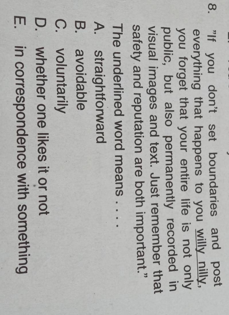"If you don't set boundaries and post
everything that happens to you willy nilly,
you forget that your entire life is not only 
public, but also permanently recorded in
visual images and text. Just remember that
safety and reputation are both important.”
The underlined word means . . . .
A. straightforward
B. avoidable
C. voluntarily
D. whether one likes it or not
E. in correspondence with something