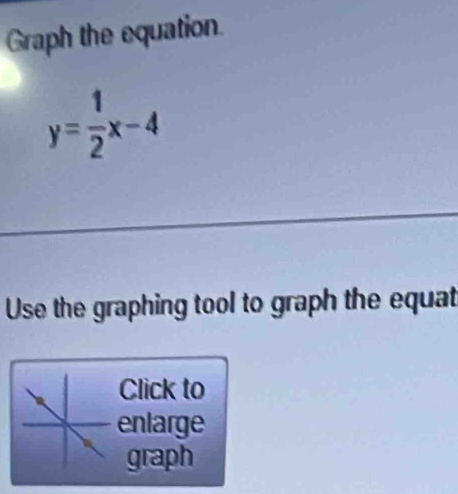 Graph the equation.
y= 1/2 x-4
Use the graphing tool to graph the equat 
Click to 
enlarge 
graph