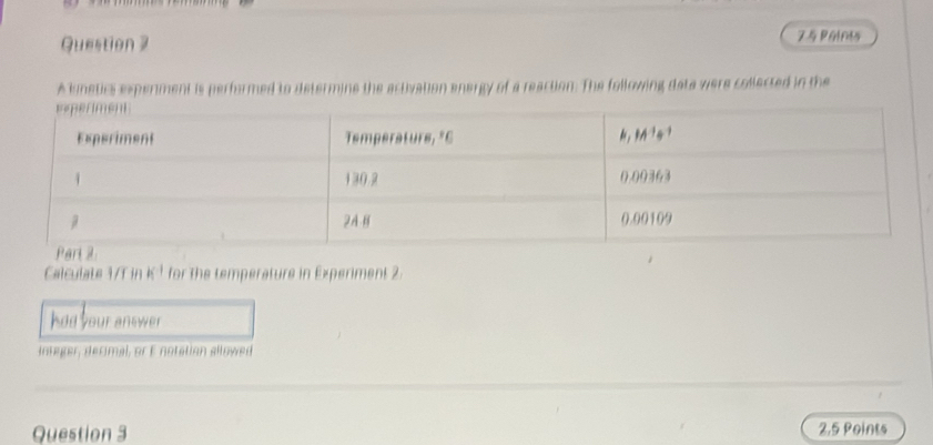 Paints 
A lunetics experiment is performed to determine the activation energy of a reaction. The following data were collected in the 
Calculate 1/T in k^(-1) for the temperature in Experiment 2
had your answer 
integer, decimal, or E notation allowed 
Question 3 2.5 Points