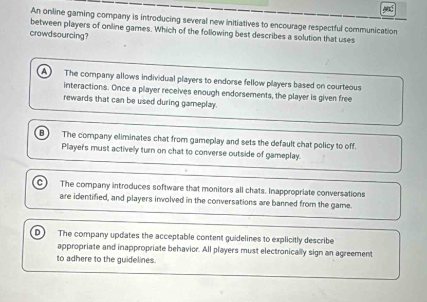 An online gaming company is introducing several new initiatives to encourage respectful communication
between players of online games. Which of the following best describes a solution that uses
crowdsourcing?
a The company allows individual players to endorse fellow players based on courteous
interactions. Once a player receives enough endorsements, the player is given free
rewards that can be used during gameplay.
B The company eliminates chat from gameplay and sets the default chat policy to off.
Players must actively turn on chat to converse outside of gameplay.
c The company introduces software that monitors all chats. Inappropriate conversations
are identified, and players involved in the conversations are banned from the game.
D) The company updates the acceptable content guidelines to explicitly describe
appropriate and inappropriate behavior. All players must electronically sign an agreement
to adhere to the guidelines.