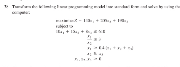 Transform the following linear programming model into standard form and solve by using the 
computer: 
maximize Z=140x_1+205x_2+190x_3
subject to
10x_1+15x_2+8x_3≤ 610
frac x_1x_2≤ 3
x_1≥ 0.4(x_1+x_2+x_3)
x_2≥ x_3
x_1, x_2, x_3≥ 0