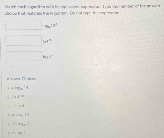 Match each logarithm with its equivalent expression. Type the number of the answer 
choice that matches the logarithm. Do not type the expression.
□ log _m15^4
□ ln 4^(15)
□ log 4^m
Answer Choices 
1. 4log _m15
2. (ln 4)^15
3. 15ln 4
4. mlog _410
5. 15log _m4
6. mlog 4