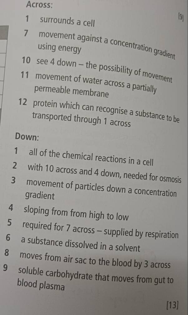 Across: 
[9] 
1 surrounds a cell 
7 movement against a concentration gradient 
using energy 
10 see 4 down - the possibility of movement 
11 movement of water across a partially 
permeable membrane 
12 protein which can recognise a substance to be 
transported through 1 across 
Down: 
1 all of the chemical reactions in a cell 
2 with 10 across and 4 down, needed for osmosis 
3 movement of particles down a concentration 
gradient 
4 sloping from from high to low 
5 required for 7 across - supplied by respiration 
6 a substance dissolved in a solvent 
8 moves from air sac to the blood by 3 across 
9 soluble carbohydrate that moves from gut to 
blood plasma 
[13]