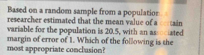 Based on a random sample from a population 
researcher estimated that the mean value of a certain 
variable for the population is 20.5, with an associated 
margin of error of 1. Which of the following is the 
most appropriate conclusion?