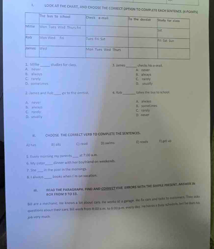 LOOK AT THE CHART, AND CHOOSE THE CORRECT OPTION TO COMPLET
1. Millie_ studies for class. 3. James _checks his e-mail.
A. never A: never
B. always B. always
C. rarely C. rarely
D. sometimes D. usualty
2. James and Rob_ go to the dentist. 4. Rob_ takes the bus to school.
A. never A. alwinys
B. always B. sometimes
C. rarely C. rarely
D. usually D. never
H. CHOOSE THE CORRECT VERB TO COMPLETE THE SENTENCES.
A) has B) sits C) read D) swims E) reads F) get up
5. Every morning my parents _ət 7:00 a.m
6. My sister_ dinner with her boyfriend on weekends.
7 She _in the pool in the mornings
8. I always_ books when I'm on vacation.
III. READ THE PARAGRAPH. FIND AND CORRECT FIVE ERRORS WITH THE SIMPLE PRESENT. ANSWER IN
BOX FROM 9 TO 13.
Bill are a mechanic. He knows a lot about cars. He works at a garage. He fix cars and talks to customers. Thee asks
questions about their cars. Bill work from 8:00 a.m. to 6:00 I p.m, every day. He havey a busy schednie, but he likes his
job very much.