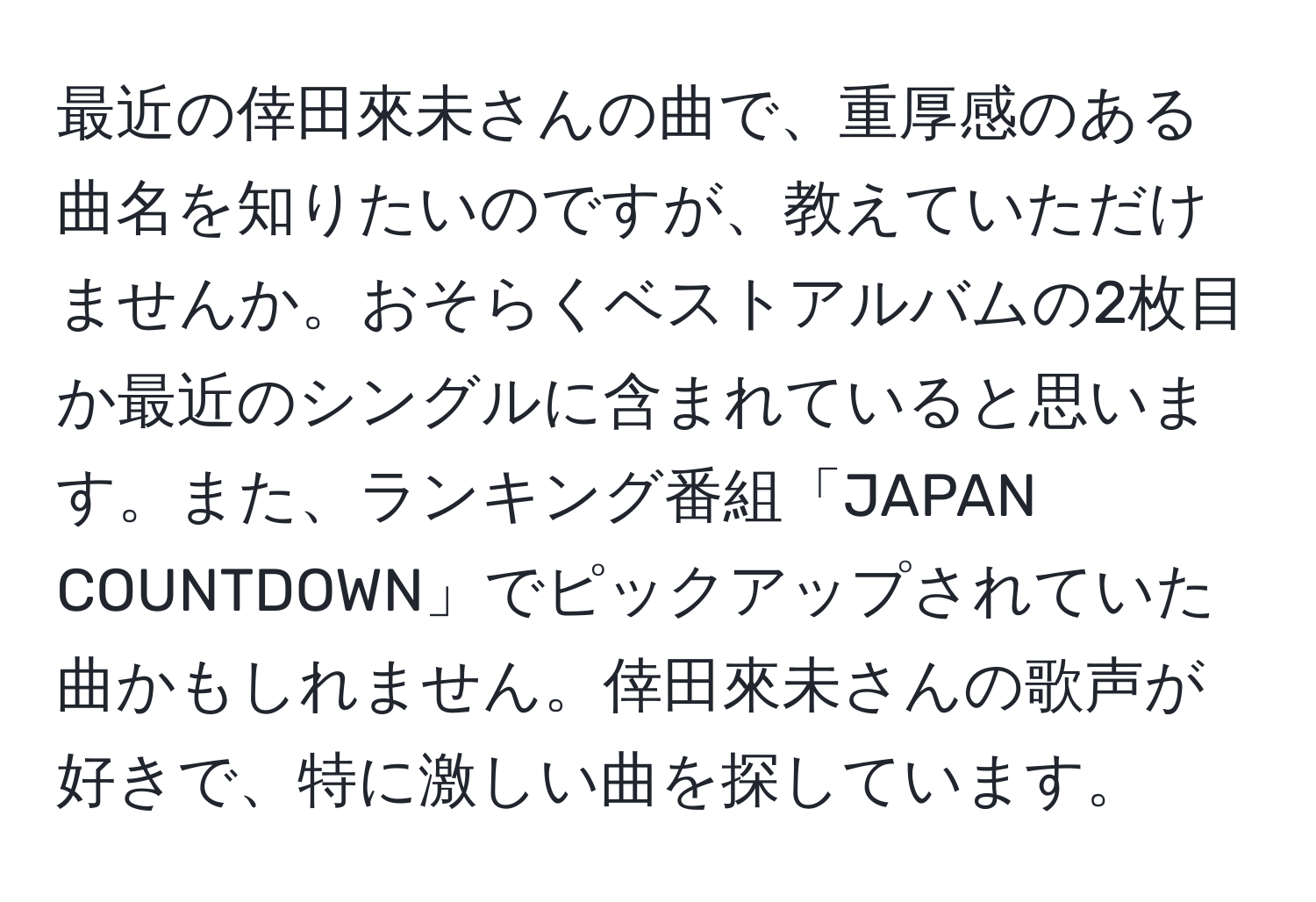 最近の倖田來未さんの曲で、重厚感のある曲名を知りたいのですが、教えていただけませんか。おそらくベストアルバムの2枚目か最近のシングルに含まれていると思います。また、ランキング番組「JAPAN COUNTDOWN」でピックアップされていた曲かもしれません。倖田來未さんの歌声が好きで、特に激しい曲を探しています。