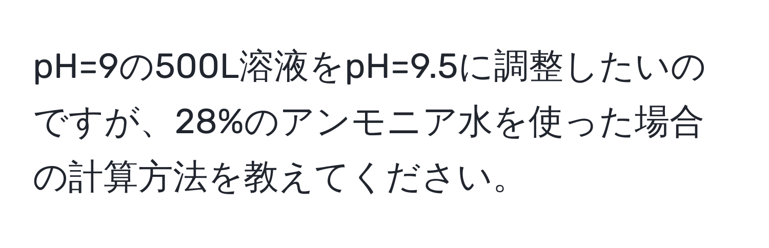 pH=9の500L溶液をpH=9.5に調整したいのですが、28%のアンモニア水を使った場合の計算方法を教えてください。