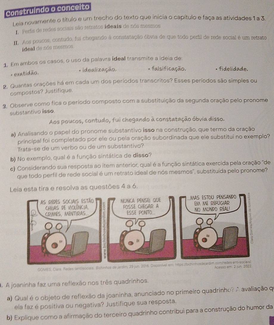 Construindo o conceito
Leia novamente o título e um trecho do texto que inicia o capítulo e faça as atividades 1 a 3.
1. Perfis de redes sociais são retratos ideais de nós mesmos
. Aos poucos, contudo, fui chegando à constatação óbvia de que todo perfil de rede social é um retrato
ideal de nós mesmos.
1. Em ambos os casos, o uso da palavra ideal transmite a ideia de:
- exatidão.
* idealização. falsificação. • fidelidade.
2. Quantas orações há em cada um dos períodos transcritos? Esses períodos são simples ou
compostos? Justifique.
2, Observe como fica o período composto com a substituição da segunda oração pelo pronome
substantivo isso.
Aos poucos, contudo, fui chegando à constatação óbvia disso.
a) Analisando o papel do pronome substantivo isso na construção, que termo da oração
principal foi completado por ele ou pela oração subordinada que ele substitui no exemplo?
Trata-se de um verbo ou de um substantivo?
b) No exemplo, qual é a função sintática de disso?
c) Considerando sua resposta ao item anterior, qual é a função sintática exercida pela oração ''de
que todo perfil de rede social é um retrato ideal de nós mesmos', substituída pelo pronome?
Leia esta tira e resolva as questões 4 a 6.
GOMES, Clara. Redes (anti)sociais. Bichinhos de jardím,
Acesso em. 2 j
. A joaninha faz uma reflexão nos três quadrinhos.
a) Qual é o objeto de reflexão da joaninha, anunciado no primeiro quadrinho? A avaliação qu
ela faz é positiva ou negativa? Justifique sua resposta.
b) Explique como a afirmação do terceiro quadrinho contribui para a construção do humor da