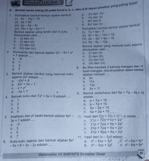 Penflafan Akhir Bab 2
A. Berilah tanda silang (X) pada huruf a, b, c, atau d di depan jawahan yang paling laper
1. Perhatikan bentuk-bentuk aljabar berikut a. -5x d n-2y
(i) 6x-10y+18
b. I -5x 180 1y
(ii) 3a+3b C. 6x^2dan 6
d. 6x^2
(iii) 2p-3q-5r dan 3x
(iv) 19x+2y-5z+1
7. Perhatikan bentuk-bentuk aljabar berikut!
Bentuk aljabar yang terdiri dari 3 suku
ditunjukkan oleh .... (ii) (i) 7a+8b-7
5x+9y-10x+19
a. (i) dan (ii)
b. (i) dan (iii) (iv) (iii) 2p-3p^2+6p-16
5q-6y-12p
c. (ii) dan (iii)
Bentuk aljabar yang memuat suku sejenis
d. (iii) dan (iv)
2. Konstanta dari bentuk aljabar 3x^2-6x+y^2 a. (i) dan (ii) ditunjukkan oleh ....
+ 7 adalah ....
a, -6 b. (i) dan (iii)
b. 1 c. (ii) dan (iii)
c. 3 d. (iii) dan (iv)
d. 7 8. Bu Rita membeli 2 karung manggis dan 11
3. Bentuk aljabar berikut yang memuat suku buah manggis. Jika dinyatakan dalam bentuk
sejenis 2y^2 adalah .... aljabar menjadi ....
a. -2x^2+5 _a. 2x
b. 11x
b. 2x^2+3x-1
C. x+y^2 c. 13x
d. -3x+7 d. 2x+11
4. Banyak suku dari 7x^2+6x+9 adalah .... 9. Bentuk sederhana dari 6p+7q-5q+10
adalah
a. 1
a. p+7q+10
b. 2 b. p-7q+10
c. 3 6p-2q+10
C.
d. 4 d. 6p+2q+10
5. Koefisien dari p^2 pada bentuk aljabár 6p^2- 10. Hasil dari (7p+2q)* (3+q) adalah ....
3p+7 adalah ....
a.
a. -3 _ 21p+7pq+4q+2q^2
b. 21p+7pq+5q+2q^2
b. 3 B 21p+7pq+6q+2q^2
c. 6 d. 21p+6pq+8q+2q^2
d. 7 11. Hasil dari (x-3y)^2 adalah ....
6. Suku-suku sejenis dari bentuk aljabar 6x^2 a. x^2-6xy+3y^2 x^2-6xy+9y^2
-5x+6+3x-2y adalah .... d. x^2-8xy+9y^2
b. x^2-3xy+3y^2
Matematika VII SMP/MTS Semester Gasal 25