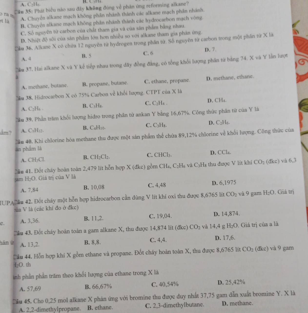 A. C₂H₆. B.C;Hg
Câu 35: Phát biểu nào sau đây không đúng về phản ứng reforming alkane?
ra m
t là A. Chuyển alkane mạch không phân nhánh thành các alkane mạch phân nhánh.
B. Chuyển alkane mạch không phân nhánh thành các hydrocarbon mạch vòng.
C. Số nguyên tử carbon của chất tham gia và của sản phẩm bằng nhau.
D. Nhiệt độ sôi của sản phầm lớn hơn nhiều so với alkane tham gia phản ứng.
Câu 36. Alkane X có chứa 12 nguyên tử hydrogen trong phân tử. Số nguyên tử carbon trong một phân tử X là
D. 7.
A. 4
B. 5
C. 6
Cầu 37. Hai alkane X và Y kế tiếp nhau trong dãy đồng đẳng, có tổng khối lượng phân tứ bằng 74. X và Y lần lượt
A. methane, butane. B. propane, butane. C. ethane, propane. D. methane, ethane.
ầu 38. Hidrocarbon X có 75% Carbon về khối lượng. CTPT của X là
A. C_2H_6. B. C₃H₈. C. C_2H_4. D. CH4.
Jầu 39. Phần trăm khối lượng hidro trong phân tử ankan Y bằng 16,67%. Công thức phân tử của Y là
D. C_2H_6.
ầm? A. C_5H_1 、
B. C_4H_10
C. C_3H_8.
Cầu 40. Khi chlorine hóa methane thu được một sản phẩm thế chứa 89,12% chlorine về khối lượng. Công thức của
àn phẩm là
A. CH_3Cl. C. CHCl₃. D. CCl4.
B. CH_2Cl_2.
Cầu 41. Đốt cháy hoàn toàn 2,479 lít hỗn hợp X (đkc) gồm CH_4. C_2H_6 và C_3H_8 thu được V lít khí CO_2 (đkc) và 6,3
sam H_2O. Giá trị của V là
A. 7,84 B. 10,08 C. 4,48 D. 6,1975
IUPACầu 42. Đốt cháy một hỗn hợp hidrocarbon cần dùng V lít khí oxi thu được 8,6765 lít CO_2 và 9 gam H_2O. Giá trị
lủa V là (các khí đo ở đkc)
e. A. 3,36.
B. 11,2. C. 19,04. D. 14,874.
Câu 43. Đốt cháy hoàn toàn a gam alkane X, thu được 14,874 lít (đkc) CO_2 và 14,4 g H_2O. Giá trị của a là
hàn ứ A. 13,2.
B. 8,8. C. 4,4. D. 17,6.
Câu 44. Hỗn hợp khí X gồm ethane và propane. Đốt cháy hoàn toàn X, thu được 8,6765 lít CO_2 (đkc) và 9 gam
H_2O. th
inh phần phần trăm theo khối lượng của ethane trong X là
A. 57,69 B. 66,67% C. 40,54% D. 25,42%
Câu 45. Cho 0,25 mol alkane X phản ứng với bromine thu được duy nhất 37,75 gam dẫn xuất bromine Y. X là
A. 2,2-dimethylpropane. B. ethane. C. 2,3-dimethylbutane. D. methane.