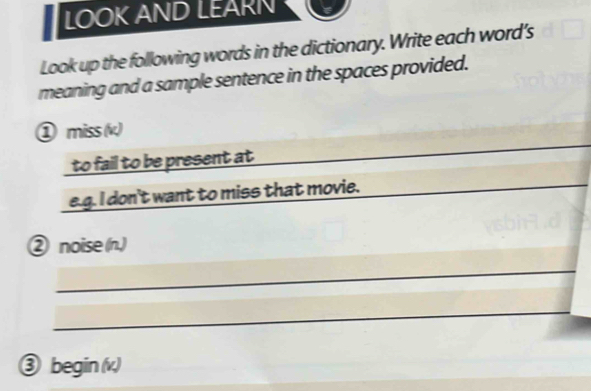 LOOK AND LEARN 
Look up the following words in the dictionary. Write each word's 
meaning and a sample sentence in the spaces provided. 
_ 
① miss (k) 
to fail to be present at 
e.g. I don't want to miss that movie. 
_ 
_ 
② noise (n.) 
_ 
_ 
③ begin (v)