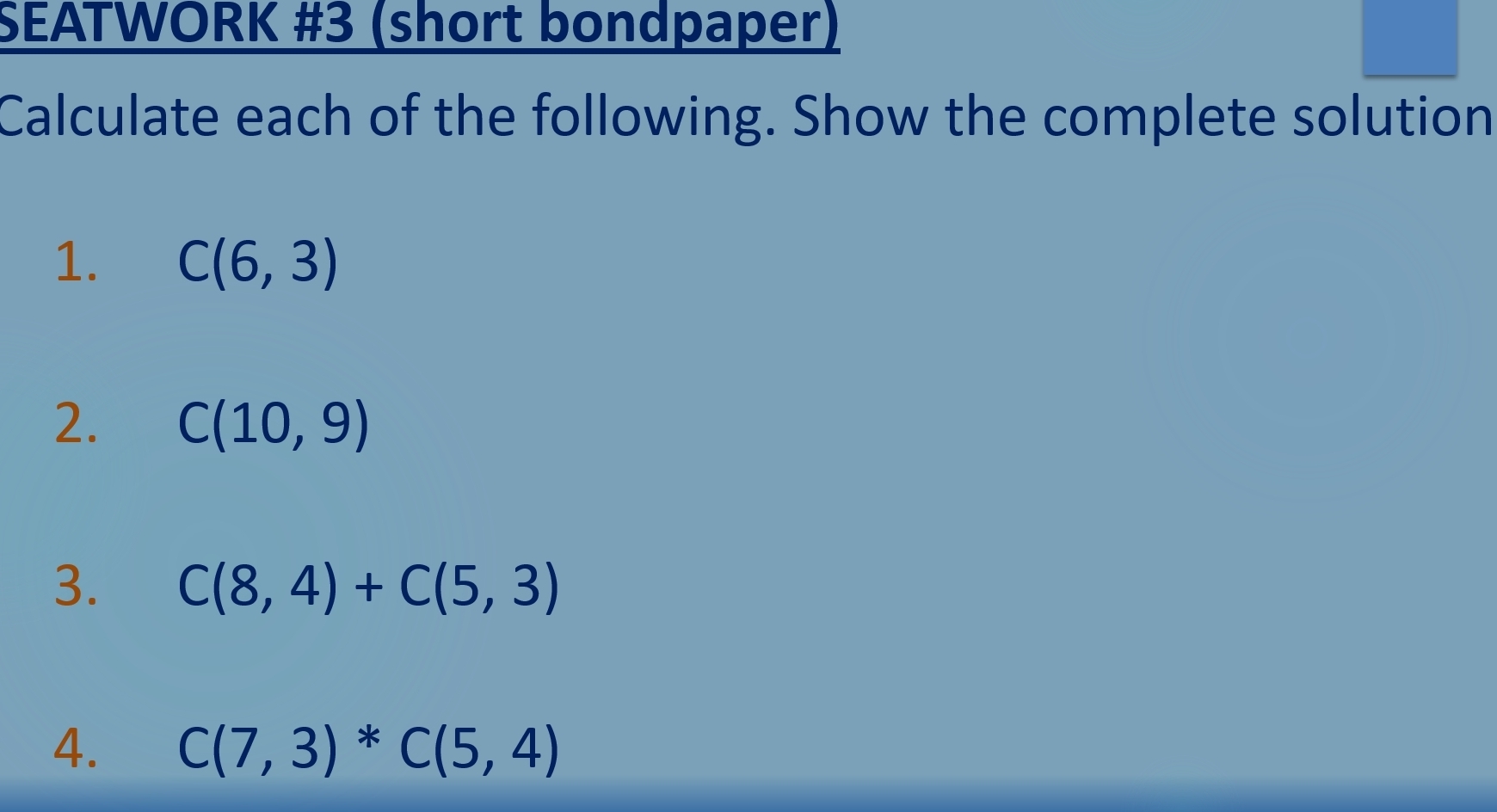 SEATWORK #3 (short bondpaper) 
Calculate each of the following. Show the complete solution 
1. C(6,3)
2. C(10,9)
3. C(8,4)+C(5,3)
4. C(7,3)*C(5,4)