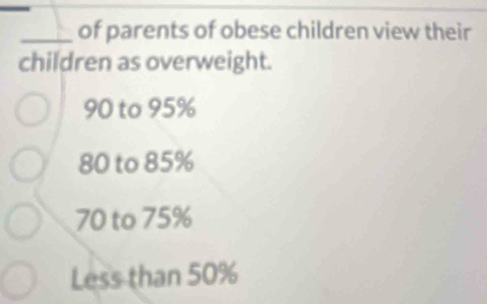 of parents of obese children view their
children as overweight.
90 to 95%
80 to 85%
70 to 75%
Less than 50%