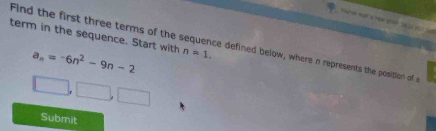 term in the sequence. Start with n=1. 
Find the first three terms of the sequence defined below, where n represents the position of
a_n=-6n^2-9n-2
□ ,□ ,□
Submit