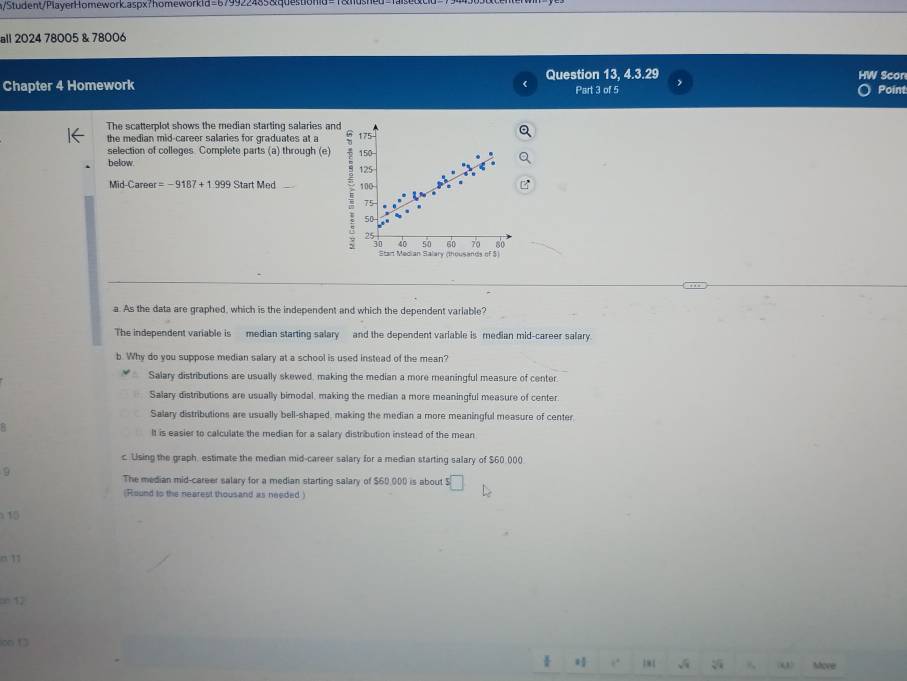 n/Student/PlayerHomework.aspx?homeworkid=679922485&questiond=1&nd
all 2024 78005 & 78006
Chapter 4 Homework Question 13, 4.3.29 Part 3 of 5 ) HW Scon
Point
The scatterplot shows the median starting salaries and
the median mid-career salaries for graduates at a 175
selection of colleges Complete parts (a) through (e) 150 -
below 125
Mid-Career =-9187+1999StartMed _ 100
75.
50
25
60 70 80
30 40 50 Salary (thousands of $)
Start Median
a. As the data are graphed, which is the independent and which the dependent variable?
The independent variable is median starting salary and the dependent variable is median mid-career salary.
b. Why do you suppose median salary at a school is used instead of the mean?
Salary distributions are usually skewed, making the median a more meaningful measure of center
Salary distributions are usually bimodal, making the median a more meaningful measure of center
Salary distributions are usually bell-shaped, making the median a more meaningful measure of center
It is easier to calculate the median for a salary distribution instead of the mean
c. Using the graph, estimate the median mid-career salary for a median starting salary of $60,000
9
The median mid-career salary for a median starting salary of $60,000 is about ! □ 
(Round to the nearest thousand as needed )
15
o 11
on 17
on □
4 ,. 181 o Move