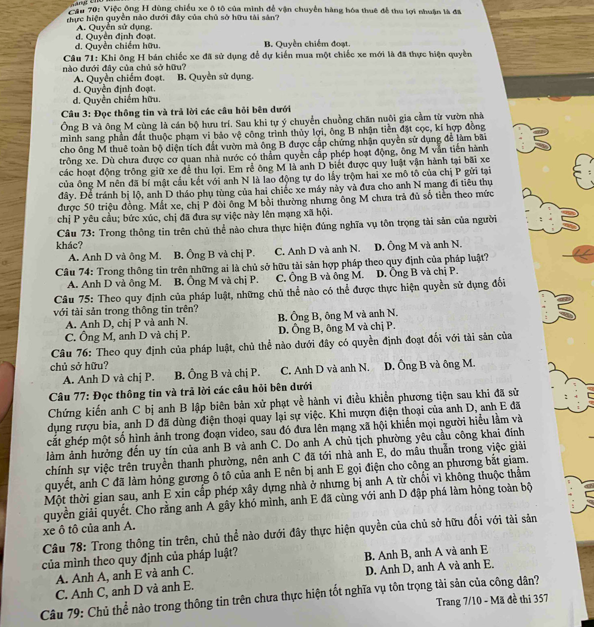 Cầu 70: Việc ông H dùng chiếu xe ô tô của mình để vận chuyền hàng hóa thuê để thu lợi nhuận là đã
thực hiện quyền nào dưới đây của chủ sở hữu tài sản?
A. Quyền sử dụng.
d. Quyền định đoạt.
d. Quyền chiếm hữu. B. Quyền chiếm đoạt.
Câu 71: Khi ông H bán chiếc xe đã sử dụng để dự kiến mua một chiếc xe mới là đã thực hiện quyền
nào dưới đây của chủ sở hữu?
A. Quyền chiếm đoạt. B. Quyền sử dụng.
d. Quyền định đoạt.
d. Quyền chiếm hữu.
Câu 3: Đọc thông tin và trả lời các câu hỏi bên dưới
Ông B và ông M cùng là cán bộ hưu trí. Sau khi tự ý chuyển chuồng chăn nuôi gia cầm từ vườn nhà
mình sang phần đất thuộc phạm vi bảo vệ công trình thủy lợi, ông B nhận tiền đặt cọc, kí hợp đồng
cho ông M thuê toàn bộ diện tích đất vườn mà ông B được cấp chứng nhận quyền sử dụng để làm bãi
trông xe. Dù chưa được cơ quan nhà nước có thẩm quyền cấp phép hoạt động, ông M vẫn tiến hành
các hoạt động trông giữ xe để thu lợi. Em rể ông M là anh D biết được quy luật vận hành tại bãi xe
của ông M nên đã bí mật cấu kết với anh N là lao động tự do lấy trộm hai xe mô tô của chị P gửi tại
đây. Để tránh bị lộ, anh D tháo phụ tùng của hai chiếc xe máy này và đưa cho anh N mang đi tiêu thụ
được 50 triệu đồng. Mất xe, chị P đòi ông M bồi thường nhưng ông M chưa trả đủ số tiền theo mức
chị P yêu cầu; bức xúc, chị đã đưa sự việc này lên mạng xã hội.
Câu 73: Trong thông tin trên chủ thể nào chưa thực hiện đúng nghĩa vụ tôn trọng tài sản của người
khác?
A. Anh D và ông M. B. Ông B và chị P. C. Anh D và anh N. D. Ông M và anh N.
Câu 74: Trong thông tin trên những ai là chủ sở hữu tài sản hợp pháp theo quy định của pháp luật?
A. Anh D và ông M. B. Ông M và chị P. C. Ông B và ông M. D. Ông B và chị P.
Câu 75: Theo quy định của pháp luật, những chủ thể nào có thể được thực hiện quyền sử dụng đối
với tài sản trong thông tin trên?
A. Anh D, chị P và anh N. B. Ông B, ông M và anh N.
C. Ông M, anh D và chị P. D. Ông B, ông M và chị P.
Câu 76: Theo quy định của pháp luật, chủ thể nào dưới đây có quyền định đoạt đối với tài sản của
chủ sở hữu? D. Ông B và ông M.
A. Anh D và chị P. B. Ông B và chị P. C. Anh D và anh N.
Câu 77: Đọc thông tin và trả lời các câu hỏi bên dưới
Chứng kiến anh C bị anh B lập biên bản xử phạt về hành vi điều khiển phương tiện sau khi đã sử
dụng rượu bia, anh D đã dùng điện thoại quay lại sự việc. Khi mượn điện thoại của anh D, anh E đã
cắt ghép một số hình ảnh trong đoạn video, sau đó đưa lên mạng xã hội khiến mọi người hiểu lầm và
làm ảnh hưởng đến uy tín của anh B và anh C. Do anh A chủ tịch phường yêu cầu công khai đính
chính sự việc trên truyền thanh phường, nên anh C đã tới nhà anh E, do mâu thuẫn trong việc giải
quyết, anh C đã làm hỏng gương ô tô của anh E nên bị anh E gọi điện cho công an phương bắt giam.
Một thời gian sau, anh E xin cấp phép xây dựng nhà ở nhưng bị anh A từ chối vì không thuộc thầm
quyền giải quyết. Cho rằng anh A gây khó mình, anh E đã cùng với anh D đập phá làm hỏng toàn bộ
xe ô tô của anh A.
Câu 78: Trong thông tin trên, chủ thể nào dưới đây thực hiện quyền của chủ sở hữu đối với tài sản
của mình theo quy định của pháp luật?
B. Anh B, anh A và anh E
A. Anh A, anh E và anh C.
D. Anh D, anh A và anh E.
C. Anh C, anh D và anh E.
Câu 79: Chủ thể nào trong thông tin trên chưa thực hiện tốt nghĩa vụ tôn trọng tài sản của công dân?
Trang 7/10 - Mã đề thi 357