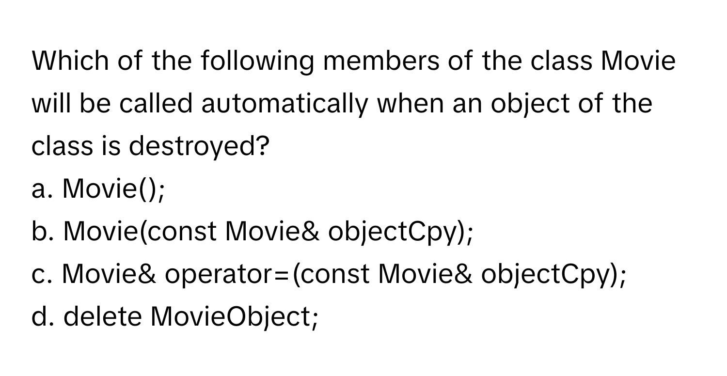 Which of the following members of the class Movie will be called automatically when an object of the class is destroyed?

a. Movie();
b. Movie(const Movie& objectCpy);
c. Movie& operator=(const Movie& objectCpy);
d. delete MovieObject;