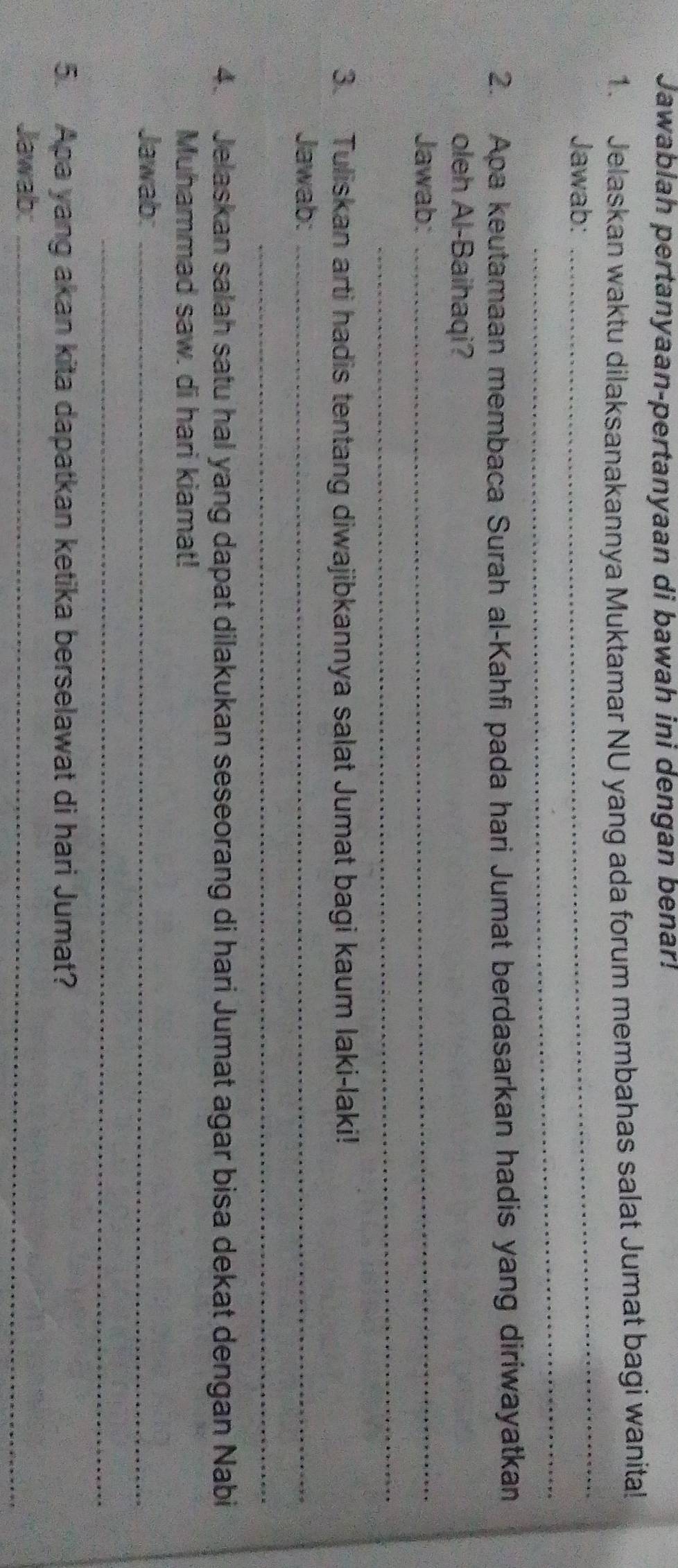 Jawablah pertanyaan-pertanyaan di bawah ini dengan benar! 
1. Jelaskan waktu dilaksanakannya Muktamar NU yang ada forum membahas salat Jumat bagi wanita! 
_ 
_ 
Jawab: 
2. Apa keutamaan membaca Surah al-Kahfi pada hari Jumat berdasarkan hadis yang diriwayatkan 
_ 
oleh Al-Baihaqi? 
Jawab: 
_ 
3. Tuliskan arti hadis tentang diwajibkannya salat Jumat bagi kaum laki-laki! 
Jawab:_ 
_ 
4. Jelaskan salah satu hal yang dapat dilakukan seseorang di hari Jumat agar bisa dekat dengan Nabi 
Muhammad saw. di hari kiamat! 
Jawab:_ 
_ 
5. Apa yang akan kita dapatkan ketika berselawat di hari Jumat? 
Jawab:_