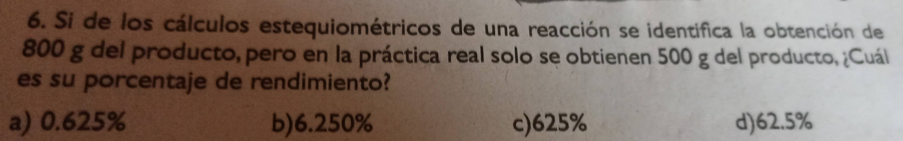 Si de los cálculos estequiométricos de una reacción se identifica la obtención de
800 g del producto, pero en la práctica real solo se obtienen 500 g del producto, ¿Cuál
es su porcentaje de rendimiento?
a) 0.625% b) 6.250% c) 625% d) 62.5%